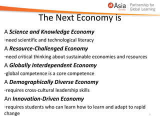The Next Economy is
A Science and Knowledge Economy
-need scientific and technological literacy
A Resource-Challenged Economy
-need critical thinking about sustainable economies and resources
A Globally Interdependent Economy
-global competence is a core competence
A Demographically Diverse Economy
-requires cross-cultural leadership skills
An Innovation-Driven Economy
-requires students who can learn how to learn and adapt to rapid
change                                                              7
 