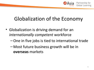 Globalization of the Economy
• Globalization is driving demand for an
  internationally competent workforce
   – One in five jobs is tied to international trade
   – Most future business growth will be in
     overseas markets


                                                   8
 