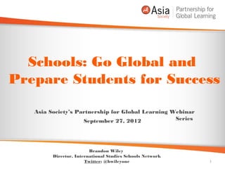 Schools: Go Global and
Prepare Students for Success

   Asia Society’s Partnership for Global Learning Webinar
                    September 27, 2012             Series




                         Brandon Wiley
         Director, International Studies Schools Network
                       Twitter: @bwileyone                  1
 