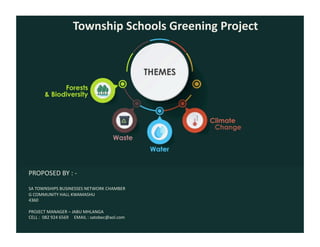  	
  	
  	
  	
  	
  	
  	
  	
  	
  	
  	
  Township	
  Schools	
  Greening	
  Project	
  
PROPOSED	
  BY	
  :	
  -­‐	
  	
  
SA	
  TOWNSHIPS	
  BUSINESSES	
  NETWORK	
  CHAMBER	
  
G	
  COMMUNITY	
  HALL	
  KWAMASHU	
  
4360	
  
PROJECT	
  MANAGER	
  –	
  JABU	
  MHLANGA	
  
CELL	
  :	
  	
  082	
  924	
  6569	
  	
  	
  	
  	
  EMAIL	
  :	
  satobec@aol.com	
  	
  
 