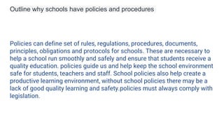 Outline why schools have policies and procedures
Policies can define set of rules, regulations, procedures, documents,
principles, obligations and protocols for schools. These are necessary to
help a school run smoothly and safely and ensure that students receive a
quality education. policies guide us and help keep the school environment
safe for students, teachers and staff. School policies also help create a
productive learning environment, without school policies there may be a
lack of good quality learning and safety.policies must always comply with
legislation.
 
