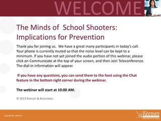The Minds of School Shooters:
Implications for Prevention
Thank you for joining us. We have a great many participants in today’s call.
Your phone is currently muted so that the noise level can be kept to a
minimum. If you have not yet joined the audio portion of this webinar, please
click on Communicate at the top of your screen, and then Join Teleconference.
The dial-in information will appear.
If you have any questions, you can send them to the host using the Chat
feature in the bottom right corner during the webinar.
The webinar will start at 10:00 AM.
© 2013 Keenan & Associates

License No. 045127

 