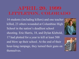 April 20, 1999
 littleton, colorado
14 students (including killers) and one teacher
killed, 23 others wounded at Columbine High
School in the nation’s deadliest school
shooting. Eric Harris, 18, and Dylan Klebold,
17 had plotted for a year to kill at least 500
and blow up their school. At the end of their
hour-long rampage, they turned their guns on
themselves.
 