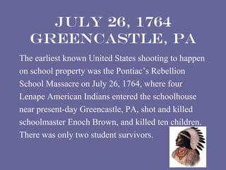 July 26, 1764
  Greencastle, PA
The earliest known United States shooting to happen
on school property was the Pontiac’s Rebellion
School Massacre on July 26, 1764, where four
Lenape American Indians entered the schoolhouse
near present-day Greencastle, PA, shot and killed
schoolmaster Enoch Brown, and killed ten children.
There was only two student survivors.
 