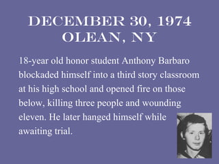 December 30, 1974
     Olean, NY
18-year old honor student Anthony Barbaro
blockaded himself into a third story classroom
at his high school and opened fire on those
below, killing three people and wounding
eleven. He later hanged himself while
awaiting trial.
 