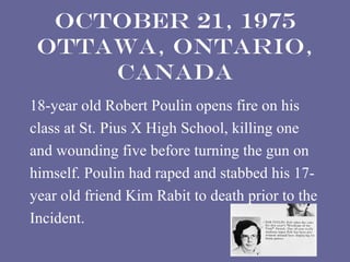 October 21, 1975
 Ottawa, Ontario,
     Canada
18-year old Robert Poulin opens fire on his
class at St. Pius X High School, killing one
and wounding five before turning the gun on
himself. Poulin had raped and stabbed his 17-
year old friend Kim Rabit to death prior to the
Incident.
 