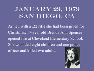 January 29, 1979
    San Diego, CA
Armed with a .22 rifle she had been given for
Christmas, 17-year old Brenda Ann Spencer
opened fire at Cleveland Elementary School.
She wounded eight children and one police
officer and killed two adults.
 