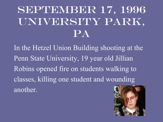 September 17, 1996
 University Park,
       PA
In the Hetzel Union Building shooting at the
Penn State University, 19 year old Jillian
Robins opened fire on students walking to
classes, killing one student and wounding
another.
 