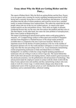 Essay about Why the Rich are Getting Richer and the
Poor,...
The report of Robert Reich: Why the Rich are getting Richer and the Poor, Poorer,
is an eye opener and a warning for society regarding unemployment that it will be
facing and is currently facing due to a lack of technology and education. It clearly
articulates that the jobs of routine producers and in person servers have vanished
totally as modern techniques have replaced them. The author has stated that the only
people whose jobs are on the rise are symbol analysts. As stated in the report,
symbol analysts are the real problem solvers. Their skills are highly in demand
worldwide because they are the ones who first analyze the problem and then solve it.
The Hart Report, on the other hand, also states the same problem of unemployment...
Show more content on Helpwriting.net ...
The impact of technological advancement and the whole world going global is
immense. AT T stopped hiring workers in Shreveport and switched to Singapore
and later from Singapore to Thailand because of the cheap routine producers
available there as compared to the ones in previous locations. Moreover, an
important reason for the decline of routine producers is the rise in the number of
Keypunch operators all over the world and their willingness to work at much lower
wage rates than the ones prevailing in the U.S.A. Texas Instruments started hiring
routine programming technicians in India and linked them to its Dallas
headquarters via satellite as India has a large English speaking population of
technicians who are willing to work at a lower wage rate. The reason behind this
shift of jobs from advanced to developing nations, which created a great recession in
the advanced economies, was the globalization and advancement of technology. This
advancement made the employers remain in contact with the whole world with the
help of some optical wires and satellites and they started hiring workers who were
ready to work for a lower wage. A similar drastic change came about in the
employment sector of the in person servers as well. Introduction of new labor saving
machinery such as automated tellers, robotized vending
 