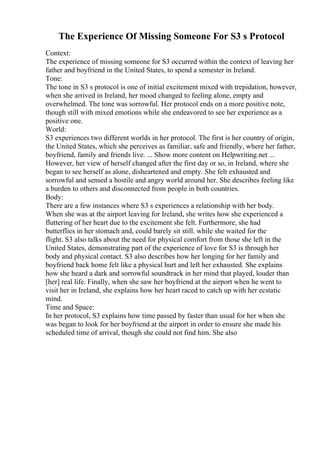 The Experience Of Missing Someone For S3 s Protocol
Context:
The experience of missing someone for S3 occurred within the context of leaving her
father and boyfriend in the United States, to spend a semester in Ireland.
Tone:
The tone in S3 s protocol is one of initial excitement mixed with trepidation, however,
when she arrived in Ireland, her mood changed to feeling alone, empty and
overwhelmed. The tone was sorrowful. Her protocol ends on a more positive note,
though still with mixed emotions while she endeavored to see her experience as a
positive one.
World:
S3 experiences two different worlds in her protocol. The first is her country of origin,
the United States, which she perceives as familiar, safe and friendly, where her father,
boyfriend, family and friends live. ... Show more content on Helpwriting.net ...
However, her view of herself changed after the first day or so, in Ireland, where she
began to see herself as alone, disheartened and empty. She felt exhausted and
sorrowful and sensed a hostile and angry world around her. She describes feeling like
a burden to others and disconnected from people in both countries.
Body:
There are a few instances where S3 s experiences a relationship with her body.
When she was at the airport leaving for Ireland, she writes how she experienced a
fluttering of her heart due to the excitement she felt. Furthermore, she had
butterflies in her stomach and, could barely sit still. while she waited for the
flight. S3 also talks about the need for physical comfort from those she left in the
United States, demonstrating part of the experience of love for S3 is through her
body and physical contact. S3 also describes how her longing for her family and
boyfriend back home felt like a physical hurt and left her exhausted. She explains
how she heard a dark and sorrowful soundtrack in her mind that played, louder than
[her] real life. Finally, when she saw her boyfriend at the airport when he went to
visit her in Ireland, she explains how her heart raced to catch up with her ecstatic
mind.
Time and Space:
In her protocol, S3 explains how time passed by faster than usual for her when she
was began to look for her boyfriend at the airport in order to ensure she made his
scheduled time of arrival, though she could not find him. She also
 