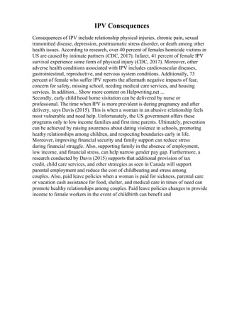 IPV Consequences
Consequences of IPV include relationship physical injuries, chronic pain, sexual
transmitted disease, depression, posttraumatic stress disorder, or death among other
health issues. According to research, over 40 percent of females homicide victims in
US are caused by intimate partners (CDC, 2017). Infarct, 41 percent of female IPV
survival experience some form of physical injury (CDC, 2017). Moreover, other
adverse health conditions associated with IPV includes cardiovascular diseases,
gastrointestinal, reproductive, and nervous system conditions. Additionally, 73
percent of female who suffer IPV reports the aftermath negative impacts of fear,
concern for safety, missing school, needing medical care services, and housing
services. In addition... Show more content on Helpwriting.net ...
Secondly, early child hood home visitation can be delivered by nurse or
professional. The time when IPV is more prevalent is during pregnancy and after
delivery, says Davis (2015). This is when a woman in an abusive relationship feels
most vulnerable and need help. Unfortunately, the US government offers these
programs only to low income families and first time parents. Ultimately, prevention
can be achieved by raising awareness about dating violence in schools, promoting
heathy relationships among children, and respecting boundaries early in life.
Moreover, improving financial security and family support can reduce stress
during financial struggle. Also, supporting family in the absence of employment,
low income, and financial stress, can help narrow gender pay gap. Furthermore, a
research conducted by Davis (2015) supports that additional provision of tax
credit, child care services, and other strategies as seen in Canada will support
parental employment and reduce the cost of childbearing and stress among
couples. Also, paid leave policies when a woman is paid for sickness, parental care
or vacation cash assistance for food, shelter, and medical care in times of need can
promote healthy relationships among couples. Paid leave policies changes to provide
income to female workers in the event of childbirth can benefit and
 