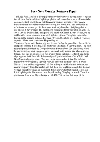 Lock Ness Monster Research Paper
The Lock Ness Monster is a complete mystery for everyone, no one knows if he/she
is real, there has been lots of sightings, photos and videos, but none are known to be
genuine. Lots of people think that this creature is real, and lots of other people
think that this Loch Ness monster is definitely just a fake. But, let s see what kind
of information we can get. So there have obviously been lots of sightings but no
one knows if they are real. The best known picture/evidence was taken in April 19,
1934. , Or so it was called.. This photo was taken by Colenel Robert Wilson, but he
said he didn t want his name associated with this picture. This photo came to be
known as the Surgeon s photo . For over 50 years, this photo was the best evidence
anyone... Show more content on Helpwriting.net ...
The reason the monster looked big, was because before he gave this to the media, he
cropped it to make it look big. This photo was all a hoax. A very big hoax. The most
recent sighting was seen by George Edwards. He was about 250 yards away when
he saw something dark emerge, a green long neck with a mane like a horse, except
longer. This was all he saw. This was a water based sighting. The latest land based
sighting was 1963, June 6th. This was sighted by the members of an official Loch
Ness Monster hunting group. This was pretty long ago but, it is still a sighting,
these people were actually very far away, so they didn t actually know if it was
Nessie . It was said to range from 7 17 feet in length, so if it was the monster, this
creature is pretty long. It was also said that there was slight movement, but it could
ve been caused by waves, or halation (I do not know what that means). There is a
lot of sightings for this monster, and they all are big, Very big, or small. There is a
giant range from what I have looked at, 6ft 45ft. This proves that some of the
 