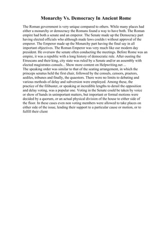 Monarchy Vs. Democracy In Ancient Rome
The Roman government is very unique compared to others. While many places had
either a monarchy or democracy the Romans found a way to have both. The Roman
empire had both a senate and an emperor. The Senate made up the Democracy part
having elected officials who although made laws couldn t without approval of the
emperor. The Emperor made up the Monarchy part having the final say in all
important objectives. The Roman Emperor was very much like our modern day
president. He oversaw the senate often conducting the meetings. Before Rome was an
empire, it was a republic with a long history of democratic rule. After ousting the
Etruscans and their king, city state was ruled by a Senate and/or an assembly with
elected magistrates consuls... Show more content on Helpwriting.net ...
The speaking order was similar to that of the seating arrangement, in which the
princeps senatus held the first chair, followed by the consuls, censors, praetors,
aediles, tribunes and finally, the quaestors. There were no limits to debating and
various methods of delay and subversion were employed. Among these, the
practice of the filibuster, or speaking at incredible lengths to derail the opposition
and delay voting, was a popular one. Voting in the Senate could be taken by voice
or show of hands in unimportant matters, but important or formal motions were
decided by a quorum, or an actual physical division of the house to either side of
the floor. In these cases even non voting members were allowed to take places on
either side of the issue, lending their support to a particular cause or motion, or to
fulfill their client
 