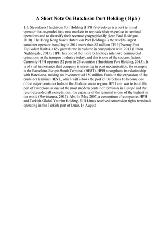 A Short Note On Hutchison Port Holding ( Hph )
1.1. Stevedores Hutchison Port Holding (HPH) Stevedores is a port terminal
operator that expanded into new markets to replicate their expertise in terminal
operations and to diversify their revenue geographically (Jean Paul Rodrigue,
2010). The Hong Kong based Hutchison Port Holdings is the worlds largest
container operator, handling in 2014 more than 82 million TEU (Twenty Foot
Equivalent Units), a 6% growth rate in volume in comparison with 2013 (Linton
Nightingale, 2015). HPH has one of the most technology intensive commercial
operations in the transport industry today, and this is one of the success factors.
Currently HPH operates 52 ports in 26 countries (Hutchison Port Holding, 2015). It
is of vital importance that company is investing in port modarnisation, for example
is the Barcelona Europe South Terminal (BEST). HPH strengthens its relationship
with Barcelona, making an investment of 150 million Euros in the expansion of the
container terminal BEST, which will allows the port of Barcelona to become one
of the major container hubs in the Mediterranean region. HPH aim was to build the
port of Barcelona as one of the most modern container terminals in Europe and the
result exceeded all expectations: the capacity of the terminal is one of the highest in
the world (Revistarusa, 2015). Also In May 2007, a consortium of companies HPH
and Turkish Global Yatirim Holding, EIB Limas received concession rights terminals
operating in the Turkish port of Izmir. In August
 
