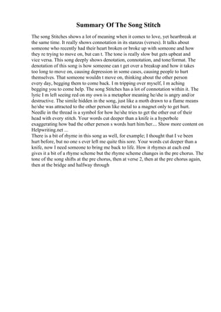 Summary Of The Song Stitch
The song Stitches shows a lot of meaning when it comes to love, yet heartbreak at
the same time. It really shows connotation in its stanzas (verses). It talks about
someone who recently had their heart broken or broke up with someone and how
they re trying to move on, but can t. The tone is really slow but gets upbeat and
vice versa. This song deeply shows denotation, connotation, and tone/format. The
denotation of this song is how someone can t get over a breakup and how it takes
too long to move on, causing depression in some cases, causing people to hurt
themselves. That someone wouldn t move on, thinking about the other person
every day, begging them to come back. I m tripping over myself, I m aching
begging you to come help. The song Stitches has a lot of connotation within it. The
lyric I m left seeing red on my own is a metaphor meaning he/she is angry and/or
destructive. The simile hidden in the song, just like a moth drawn to a flame means
he/she was attracted to the other person like metal to a magnet only to get hurt.
Needle in the thread is a symbol for how he/she tries to get the other out of their
head with every stitch. Your words cut deeper than a knife is a hyperbole
exaggerating how bad the other person s words hurt him/her.... Show more content on
Helpwriting.net ...
There is a bit of rhyme in this song as well, for example; I thought that I ve been
hurt before, but no one s ever left me quite this sore. Your words cut deeper than a
knife, now I need someone to bring me back to life. How it rhymes at each end
gives it a bit of a rhyme scheme but the rhyme scheme changes in the pre chorus. The
tone of the song shifts at the pre chorus, then at verse 2, then at the pre chorus again,
then at the bridge and halfway through
 