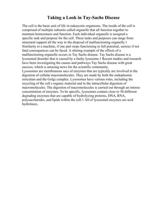 Taking a Look in Tay-Sachs Disease
The cell is the basic unit of life in eukaryotic organisms. The inside of the cell is
comprised of multiple subunits called organelle that all function together to
maintain homeostasis and function. Each individual organelle is assigned a
specific task and purpose for the cell. These tasks and purposes can range from
structural support all the way to the disposal of malfunctioning organelle.1
Similarity to a machine, if one part stops functioning to full potential, serious if not
fatal consequences can be faced. A shining example of the effects of a
malfunctioning organelle occurs in Tay Sachs disease. Tay Sachs disease is a
lysosomal disorder that is caused by a faulty lysosome.1 Recent studies and research
have been investigating the causes and pathways Tay Sachs disease with great
success, which is amazing news for the scientific community.
Lysosomes are membranous sacs of enzymes that are typically are involved in the
digestion of cellular macromolecules. They are made by both the endoplasmic
reticulum and the Golgi complex. Lysosomes have various roles, including the
recycling of the cell s organic material and in the intracellular digestion of
macromolecules. The digestion of macromolecules is carried out through an intense
concentration of enzymes. To be specific, lysosomes contain close to 50 different
degrading enzymes that are capable of hydrolyzing proteins, DNA, RNA,
polysaccharides, and lipids within the cell.1 All of lysosomal enzymes are acid
hydrolases,
 