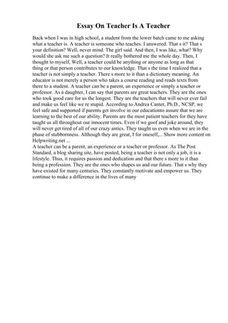Essay On Teacher Is A Teacher
Back when I was in high school, a student from the lower batch came to me asking
what a teacher is. A teacher is someone who teaches. I answered. That s it? That s
your definition? Well, never mind. The girl said. And then, I was like, what? Why
would she ask me such a question? It really bothered me the whole day. Then, I
thought to myself, Well, a teacher could be anything or anyone as long as that
thing or that person contributes to our knowledge. That s the time I realized that a
teacher is not simply a teacher. There s more to it than a dictionary meaning. An
educator is not merely a person who takes a course reading and reads texts from
there to a student. A teacher can be a parent, an experience or simply a teacher or
professor. As a daughter, I can say that parents are great teachers. They are the ones
who took good care for us the longest. They are the teachers that will never ever fail
and make us feel like we re stupid. According to Andrea Canter, Ph.D., NCSP, we
feel safe and supported if parents get involve in our educationto assure that we are
learning to the best of our ability. Parents are the most patient teachers for they have
taught us all throughout our innocent times. Even if we goof and joke around, they
will never get tired of all of our crazy antics. They taught us even when we are in the
phase of stubbornness. Although they are great, I for oneself,... Show more content on
Helpwriting.net ...
A teacher can be a parent, an experience or a teacher or professor. As The Post
Standard, a blog sharing site, have posted, being a teacher is not only a job, it is a
lifestyle. Thus, it requires passion and dedication and that there s more to it than
being a profession. They are the ones who shapes us and our future. That s why they
have existed for many centuries. They constantly motivate and empower us. They
continue to make a difference in the lives of many
 