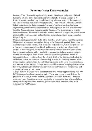 Funerary Vases Essay examples
Funerary Vase (Krater) 1) A painted clay vessel showing an early style of Greek
figurative art, also embodies some core Greek beliefs. 2) Grave Marker: a) A
Krater is a wide mouthed clay vessel for mixing wine and water. 3) Terracotta: a)
The vessel is made from Terracotta (Terracotta, Terra cotta or Terra cotta (Italian:
baked earth , from the Latin terra cotta), a type of earthenware, is a clay based
unglazed or glazed ceramic where the fired body is porous. Its uses include vessels
(notably flowerpots), and Greek terracotta figurines. The term is used to refer to
items made out of this material and to its natural, brownish orange color, which varies
considerably. In archaeology and art history, terracotta is... Show more content on
Helpwriting.net ...
Originating in approximately 1050 BCE, this style greatly varied from the previous
Minoan and Mycenaean approaches. Being in the Geometric period, these vases
started using different shapes, such as spirals, and diamonds, which the previous are
styles were not accustomed too. Death and funerary practices are of particular
interest to archaeologists, mainly because funerary remains are often some of the
best preserved and most widely available resources for studying ancient cultures.
Graves and the objects found within them can potentially provide a wealth of
information about everything from the life and death of the deceased individual to
the beliefs, rituals, and customs of the society as a whole. Funerary remains allow
archaeologists a glimpse into the individual s personal taste, socio economic status,
and position within society. Perhaps a more credible result of studying these remains,
however, is the insight into the ways in which the individual was remembered and
regarded by his or her survivors.
A large number of Greek vases from the Geometric period (approximately 900 700
BCE) focus on burial and mourning styles. These vases come primarily from the
provinces of Attica, Boeotia, and the Argolid on the Greek mainland. The styles
shown on vases from these areas are so similar to one another that scholars believe
the styles all originate from Bronze Age traditions some 800 1000 years prior.
Although CU Art Museum
 