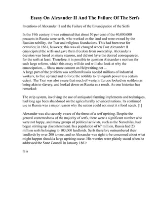Essay On Alexander II And The Failure Of The Serfs
Intentions of Alexander II and the Failure of the Emancipation of the Serfs
In the 19th century it was estimated that about 50 per cent of the 40,000,000
peasants in Russia were serfs, who worked on the land and were owned by the
Russian nobility, the Tsar and religious foundations. This had been true for
centuries; in 1861, however, this was all changed when Tsar Alexander II
emancipated the serfs and gave them freedom from ownership. Alexander s
decision was based on many reasons, and did not have the desired consequences,
for the serfs at least. Therefore, it is possible to question Alexander s motives for
such large reform, which this essay will do and will also look at why the
emancipation, ... Show more content on Helpwriting.net ...
A large part of the problem was serfdom Russia needed millions of industrial
workers, to free up land and to force the nobility to relinquish power to a certain
extent. The Tsar was also aware that much of western Europe looked on serfdom as
being akin to slavery, and looked down on Russia as a result. As one historian has
remarked:
The strip system, involving the use of antiquated farming implements and techniques,
had long ago been abandoned on the agriculturally advanced nations. Its continued
use in Russia was a major reason why the nation could not meet it s food needs. [1]
Alexander was also acutely aware of the threat of a serf uprising. Despite the
general contentedness of the majority of serfs, there were a significant number who
were not happy, and many groups of political activists, such as the Narodniks, had
begun stirring up discontentment. In a population of 67 million, Russia had 23
million serfs belonging to 103,000 landlords. Serfs therefore outnumbered their
landlords by over 200 to one, and so Alexander was right to be concerned about what
might happen should a large uprising occur. His worries were plainly stated when he
addressed the State Council in January 1861:
It is
 