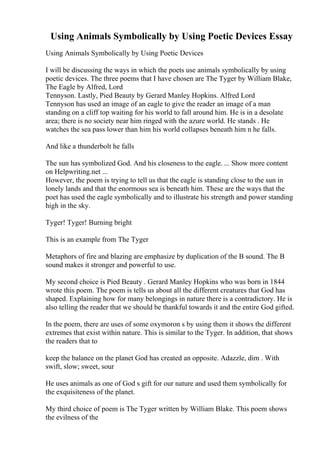 Using Animals Symbolically by Using Poetic Devices Essay
Using Animals Symbolically by Using Poetic Devices
I will be discussing the ways in which the poets use animals symbolically by using
poetic devices. The three poems that I have chosen are The Tyger by William Blake,
The Eagle by Alfred, Lord
Tennyson. Lastly, Pied Beauty by Gerard Manley Hopkins. Alfred Lord
Tennyson has used an image of an eagle to give the reader an image of a man
standing on a cliff top waiting for his world to fall around him. He is in a desolate
area; there is no society near him ringed with the azure world. He stands . He
watches the sea pass lower than him his world collapses beneath him n he falls.
And like a thunderbolt he falls
The sun has symbolized God. And his closeness to the eagle. ... Show more content
on Helpwriting.net ...
However, the poem is trying to tell us that the eagle is standing close to the sun in
lonely lands and that the enormous sea is beneath him. These are the ways that the
poet has used the eagle symbolically and to illustrate his strength and power standing
high in the sky.
Tyger! Tyger! Burning bright
This is an example from The Tyger
Metaphors of fire and blazing are emphasize by duplication of the B sound. The B
sound makes it stronger and powerful to use.
My second choice is Pied Beauty . Gerard Manley Hopkins who was born in 1844
wrote this poem. The poem is tells us about all the different creatures that God has
shaped. Explaining how for many belongings in nature there is a contradictory. He is
also telling the reader that we should be thankful towards it and the entire God gifted.
In the poem, there are uses of some oxymoron s by using them it shows the different
extremes that exist within nature. This is similar to the Tyger. In addition, that shows
the readers that to
keep the balance on the planet God has created an opposite. Adazzle, dim . With
swift, slow; sweet, sour
He uses animals as one of God s gift for our nature and used them symbolically for
the exquisiteness of the planet.
My third choice of poem is The Tyger written by William Blake. This poem shows
the evilness of the
 