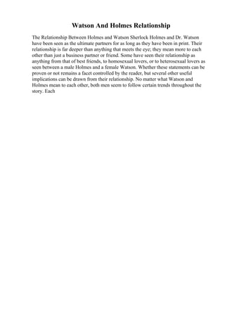 Watson And Holmes Relationship
The Relationship Between Holmes and Watson Sherlock Holmes and Dr. Watson
have been seen as the ultimate partners for as long as they have been in print. Their
relationship is far deeper than anything that meets the eye; they mean more to each
other than just a business partner or friend. Some have seen their relationship as
anything from that of best friends, to homosexual lovers, or to heterosexual lovers as
seen between a male Holmes and a female Watson. Whether these statements can be
proven or not remains a facet controlled by the reader, but several other useful
implications can be drawn from their relationship. No matter what Watson and
Holmes mean to each other, both men seem to follow certain trends throughout the
story. Each
 