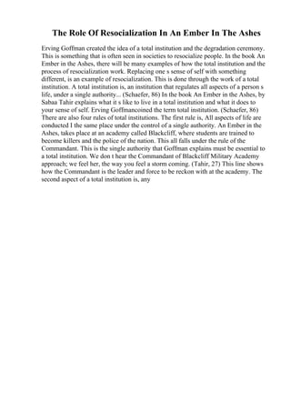 The Role Of Resocialization In An Ember In The Ashes
Erving Goffman created the idea of a total institution and the degradation ceremony.
This is something that is often seen in societies to resocialize people. In the book An
Ember in the Ashes, there will be many examples of how the total institution and the
process of resocialization work. Replacing one s sense of self with something
different, is an example of resocialization. This is done through the work of a total
institution. A total institution is, an institution that regulates all aspects of a person s
life, under a single authority... (Schaefer, 86) In the book An Ember in the Ashes, by
Sabaa Tahir explains what it s like to live in a total institution and what it does to
your sense of self. Erving Goffmancoined the term total institution. (Schaefer, 86)
There are also four rules of total institutions. The first rule is, All aspects of life are
conducted I the same place under the control of a single authority. An Ember in the
Ashes, takes place at an academy called Blackcliff, where students are trained to
become killers and the police of the nation. This all falls under the rule of the
Commandant. This is the single authority that Goffman explains must be essential to
a total institution. We don t hear the Commandant of Blackcliff Military Academy
approach; we feel her, the way you feel a storm coming. (Tahir, 27) This line shows
how the Commandant is the leader and force to be reckon with at the academy. The
second aspect of a total institution is, any
 