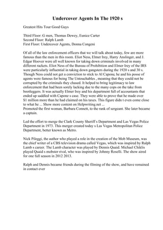 Undercover Agents In The 1920 s
Greatest Hits Tour Good Guys
Third Floor: G men, Thomas Dewey, Eunice Carter
Second Floor: Ralph Lamb
First Floor: Undercover Agents, Donna Congeni
Of all of the law enforcement officers that we will talk about today, few are more
famous than the men in this room. Eliot Ness, Elmer Irey, Harry Anslinger, and J.
Edgar Hoover were all well known for taking down criminals involved in many
different rackets. Eliot Ness of the Bureau of Prohibition and Elmer Irey of the IRS
were particularly influential in taking down gangsters during the 1920 s and 30 s.
Though Ness could not get a conviction to stick to Al Capone, he and his posse of
agents were famous for being The Untouchables , meaning that they could not be
corrupted by the criminals they chased. It helped to bring legitimacy to law
enforcement that had been sorely lacking due to the many cops on the take from
bootleggers. It was actually Elmer Irey and his department full of accountants that
ended up saddled with Capone s case. They were able to prove that he made over
$1 million more than he had claimed on his taxes. This figure didn t even come close
to what he ... Show more content on Helpwriting.net ...
Promoted the first woman, Barbara Connett, to the rank of sergeant. She later became
a captain.
Led the effort to merge the Clark County Sheriff s Department and Las Vegas Police
Department in 1973. This merger created today s Las Vegas Metropolitan Police
Department, better known as Metro.
Nick Pileggi, the author who played a role in the creation of the Mob Museum, was
the chief writer of a CBS television drama called Vegas, which was inspired by Ralph
Lamb s career. The Lamb character was played by Dennis Quaid. Michael Chiklis
played Quaid s mobster rival, who was inspired by Johnny Roselli. The show aired
for one full season in 2012 2013.
Ralph and Dennis became friends during the filming of the show, and have remained
in contact ever
 