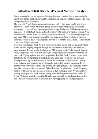 Attention Deficit Disorder-Personal Narrative Analysis
Some students have a background, identity, interest, or talent that is so meaningful
they believe their application would be incomplete without it. If this sounds like you,
then please share your story.
I have a gift. A gift that is somewhat controversial. It fact some might said it is a
drawback. I have ADD. Attention deficit disorder had been haunted me since I
was young. If you ask me 3 years ago about it, I probably said ADD is my toughest
opponent . It holds back my potential. I lived my life like a crazy roller coaster. You
felt distracted all the time, you need lots of effort to focus. You felt everything when
you have ADD. Just imagine yourself trying to do something productive but your
inner self wants to play, to distract and I swear it is hard to resist. But I ... Show more
content on Helpwriting.net ...
He was a commercial pilot. He is a person who stand by me and always understand
who I am and helping me pass through all the obstacle. Gratefully, we have the
same interest. 4 years ago he lends me his 747 avionic book. To be honest, I don t
really understand most of it but, I m eager to see myself understand everything on
that book. Flying a plane was also my passion. Just like the RC plane, I want to be
able to fly the proper plane. Until the day my uncle and I went to Thai airways
Headquarter to fly their simulator. It stunts me with how realistic it was. I really
want to know how engineer turn 3 hydraulic in to a full motion simulator. Every
bumps every turbulence. It felt like driving on a gravel road. You felt every bumps
just like you are on the real aircraft. When I landed the simulator, I landed it pretty
hard, it felt like a car driving into a pothole at 120 miles per hour. Aviation always
putting me a question mark in front of my head. Pulling me toward this world of
flying. With my uncle by my side, He enlighten me with his skills and knowledge.
For 12 years of my passion in aviation. I m here applying for your prestigious
 