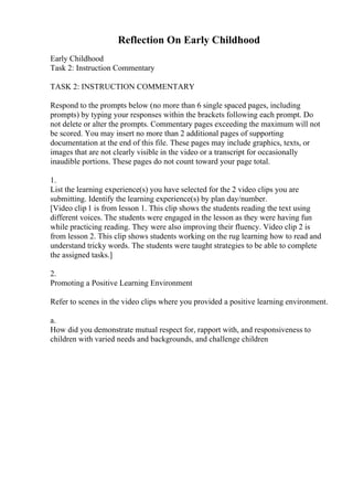 Reflection On Early Childhood
Early Childhood
Task 2: Instruction Commentary
TASK 2: INSTRUCTION COMMENTARY
Respond to the prompts below (no more than 6 single spaced pages, including
prompts) by typing your responses within the brackets following each prompt. Do
not delete or alter the prompts. Commentary pages exceeding the maximum will not
be scored. You may insert no more than 2 additional pages of supporting
documentation at the end of this file. These pages may include graphics, texts, or
images that are not clearly visible in the video or a transcript for occasionally
inaudible portions. These pages do not count toward your page total.
1.
List the learning experience(s) you have selected for the 2 video clips you are
submitting. Identify the learning experience(s) by plan day/number.
[Video clip 1 is from lesson 1. This clip shows the students reading the text using
different voices. The students were engaged in the lesson as they were having fun
while practicing reading. They were also improving their fluency. Video clip 2 is
from lesson 2. This clip shows students working on the rug learning how to read and
understand tricky words. The students were taught strategies to be able to complete
the assigned tasks.]
2.
Promoting a Positive Learning Environment
Refer to scenes in the video clips where you provided a positive learning environment.
a.
How did you demonstrate mutual respect for, rapport with, and responsiveness to
children with varied needs and backgrounds, and challenge children
 