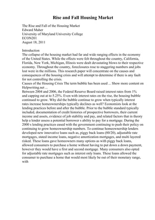 Rise and Fall Housing Market
The Rise and Fall of the Housing Market
Edward Maher
University of Maryland University College
ECON201
August 18, 2011
Introduction
The collapse of the housing market had far and wide ranging effects in the economy
of the United States. While the effects were felt throughout the country, California,
Florida, New York, Michigan, Illinois were dealt devastating blows to their respective
economy. Throughout the country, foreclosures rose to staggering numbers and jobs
lost were in the millions. This research paper will concentrate on the causes and
consequences of the housing crisis and will attempt to determine if there is any fault
for not controlling the crisis.
Causes of the Housing Crisis The term bubble has been used ... Show more content on
Helpwriting.net ...
Between 2004 and 2006, the Federal Reserve Board raised interest rates from 1%
and capping out at to 5.25%. Even with interest rates on the rise, the housing bubble
continued to grow. Why did the bubble continue to grow when typically interest
rates increase homeownerships typically declines as well? Economists look at the
lending practices before and after the bubble. Prior to the bubble standard typically
included, documentation of credit histories of prospective borrowers, their current
income and assets, evidence of job stability and pay, and related factors that in theory
help a lender assess a potential borrower s ability to pay for a mortgage. During the
2000 s lending practices eased with the government continuing to push their policy on
continuing to grow homeownership numbers. To continue homeownership lenders
developed new innovative loans such as, piggy back loans (80/20), adjustable rate
mortgages, stated income loans, negative amortization mortgages, and multi layered
risked. These loans gave homeowners many options as with piggy back loans,
allowed consumers to purchase a home without having to put down a down payment,
however they would have a first and second mortgage. Many consumers also opted
for adjustable rate mortgages such as interest only loans. These loans allowed the
consumer to purchase a home that would most likely be out of their monetary range,
with
 
