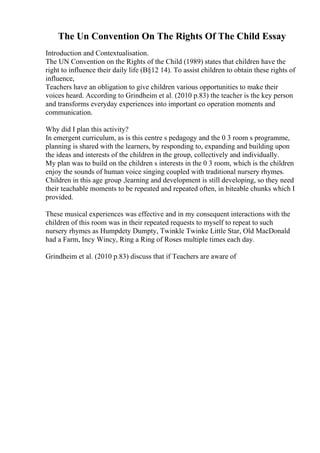 The Un Convention On The Rights Of The Child Essay
Introduction and Contextualisation.
The UN Convention on the Rights of the Child (1989) states that children have the
right to influence their daily life (В§12 14). To assist children to obtain these rights of
influence,
Teachers have an obligation to give children various opportunities to make their
voices heard. According to Grindheim et al. (2010 p.83) the teacher is the key person
and transforms everyday experiences into important co operation moments and
communication.
Why did I plan this activity?
In emergent curriculum, as is this centre s pedagogy and the 0 3 room s programme,
planning is shared with the learners, by responding to, expanding and building upon
the ideas and interests of the children in the group, collectively and individually.
My plan was to build on the children s interests in the 0 3 room, which is the children
enjoy the sounds of human voice singing coupled with traditional nursery rhymes.
Children in this age group ,learning and development is still developing, so they need
their teachable moments to be repeated and repeated often, in biteable chunks which I
provided.
These musical experiences was effective and in my consequent interactions with the
children of this room was in their repeated requests to myself to repeat to such
nursery rhymes as Humpdety Dumpty, Twinkle Twinke Little Star, Old MacDonald
had a Farm, Incy Wincy, Ring a Ring of Roses multiple times each day.
Grindheim et al. (2010 p.83) discuss that if Teachers are aware of
 