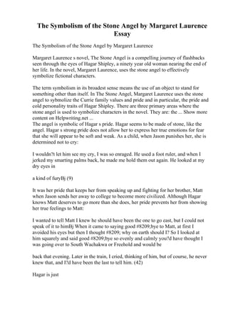 The Symbolism of the Stone Angel by Margaret Laurence
Essay
The Symbolism of the Stone Angel by Margaret Laurence
Margaret Laurence s novel, The Stone Angel is a compelling journey of flashbacks
seen through the eyes of Hagar Shipley, a ninety year old woman nearing the end of
her life. In the novel, Margaret Laurence, uses the stone angel to effectively
symbolize fictional characters.
The term symbolism in its broadest sense means the use of an object to stand for
something other than itself. In The Stone Angel, Margaret Laurence uses the stone
angel to sybmolize the Currie family values and pride and in particular, the pride and
cold personality traits of Hagar Shipley. There are three primary areas where the
stone angel is used to symbolize characters in the novel. They are: the ... Show more
content on Helpwriting.net ...
The angel is symbolic of Hagar s pride. Hagar seems to be made of stone, like the
angel. Hagar s strong pride does not allow her to express her true emotions for fear
that she will appear to be soft and weak. As a child, when Jason punishes her, she is
determined not to cry:
I wouldn?t let him see my cry, I was so enraged. He used a foot ruler, and when I
jerked my smarting palms back, he made me hold them out again. He looked at my
dry eyes in
a kind of furyВј (9)
It was her pride that keeps her from speaking up and fighting for her brother, Matt
when Jason sends her away to college to become more civilized. Although Hagar
knows Matt deserves to go more than she does, her pride prevents her from showing
her true feelings to Matt:
I wanted to tell Matt I knew he should have been the one to go east, but I could not
speak of it to himВј When it came to saying good #8209;bye to Matt, at first I
avoided his eyes but then I thought #8209; why on earth should I? So I looked at
him squarely and said good #8209;bye so evenly and calmly you?d have thought I
was going over to South Wachakwa or Freehold and would be
back that evening. Later in the train, I cried, thinking of him, but of course, he never
knew that, and I?d have been the last to tell him. (42)
Hagar is just
 
