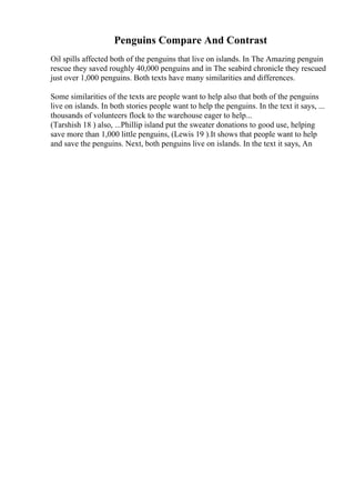 Penguins Compare And Contrast
Oil spills affected both of the penguins that live on islands. In The Amazing penguin
rescue they saved roughly 40,000 penguins and in The seabird chronicle they rescued
just over 1,000 penguins. Both texts have many similarities and differences.
Some similarities of the texts are people want to help also that both of the penguins
live on islands. In both stories people want to help the penguins. In the text it says, ...
thousands of volunteers flock to the warehouse eager to help...
(Tarshish 18 ) also, ...Phillip island put the sweater donations to good use, helping
save more than 1,000 little penguins, (Lewis 19 ).It shows that people want to help
and save the penguins. Next, both penguins live on islands. In the text it says, An
 