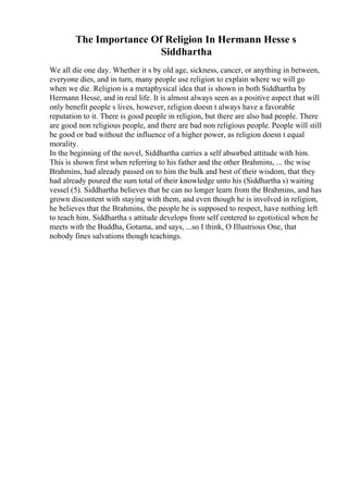 The Importance Of Religion In Hermann Hesse s
Siddhartha
We all die one day. Whether it s by old age, sickness, cancer, or anything in between,
everyone dies, and in turn, many people use religion to explain where we will go
when we die. Religion is a metaphysical idea that is shown in both Siddhartha by
Hermann Hesse, and in real life. It is almost always seen as a positive aspect that will
only benefit people s lives, however, religion doesn t always have a favorable
reputation to it. There is good people in religion, but there are also bad people. There
are good non religious people, and there are bad non religious people. People will still
be good or bad without the influence of a higher power, as religion doesn t equal
morality.
In the beginning of the novel, Siddhartha carries a self absorbed attitude with him.
This is shown first when referring to his father and the other Brahmins, ... the wise
Brahmins, had already passed on to him the bulk and best of their wisdom, that they
had already poured the sum total of their knowledge unto his (Siddhartha s) waiting
vessel (5). Siddhartha believes that he can no longer learn from the Brahmins, and has
grown discontent with staying with them, and even though he is involved in religion,
he believes that the Brahmins, the people he is supposed to respect, have nothing left
to teach him. Siddhartha s attitude develops from self centered to egotistical when he
meets with the Buddha, Gotama, and says, ...so I think, O Illustrious One, that
nobody fines salvations though teachings.
 