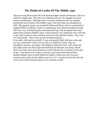 The Medieval Castles Of The Middle Ages
There was time between the fall of the Roman Empire and the reformation. This was
called the middle ages. This time was crammed with war, the struggle for power,
disease, and illiteracy. Although, there was much intelligence that was sparked
around this time (Castles of the Middle Ages). The first castle was introduced in
1066. This gigantic beauty was named the Motte and Bailey and was constructed in
England (Motte and Bailey Castles). Castledesigns soon spread throughout Europe.
This was a way to defend royalty and ended up being a big advantage when used
against their enemies (Middle Ages). Castles played a very significant role in this day
in age when it came to their economic and social role and their military. They were
very specifically... Show more content on Helpwriting.net ...
It was dark, cold, and even smelly. It was consistently filled with busy work, and
not very comfortable at all to rest in (Life in a Medieval Castle). They are
described as gloomy, wet places. The fireplaces filled the rooms with smoke, the
only lights used were from lights that flickered, the furniture was damp, and the
floors were bare stone and sometimes covered with the skin of animals. In this day
of age, it was better to be living in a gloomy, gross place than being without
defense (Middle Ages for Kids Medieval Castles). Castles are now viewed as
romantic places that only the affluent can live in. It s viewed as the perfect life, but
it was never really the perfect place to live until the twelfth
 