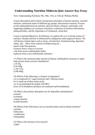 Understanding Nutrition Midterm Quiz Answer Key Essay
Text: Understanding Nutrition: 9th, 10th, 11th, or 12th ed. Whitney/Rolfes.
Course Description and Content: Incorporates principles of human nutrition, essential
nutrients, nutritional needs of different age groups, and nutrition research. Focuses
on the relationship between nutrition, physical fitness, lifestyle, and health, with
supporting emphases on consumer awareness, evaluation of nutrition information,
eating disorders, and the importance of a balanced, varied diet.
Course Learning Objectives: In Nutrition, we explore the ever evolving science of
nutrition. Human nutrition is influenced by endogenous and exogenous factors. We
will discuss related topics such as stress, environment, food processing, digestion,
safety, and ... Show more content on Helpwriting.net ...
amino acids from glucose
b.lactose from a source of sucrose
c.fat from excess carbohydrate intake
d.glucose from a non carbohydrate substance
17) What is the minimum daily amount of dietary carbohydrate necessary to spare
body protein from excessive breakdown?
a.10 25g
b.50 100g
c.150 175g
d.200 400g
18) Which of the following is a feature of aspartame?
a.it is composed of 1 sugar molecule and 3 chlorine atoms
b.it is made up of three amino acids
c.it is recommended for people with PKU
d.two of its breakdown products are methanol and formaldehyde
19) What is the primary absorption site for digestible carbohydrates?
a.mouth
b.stomach
c.large intestine
d.small intestine
20) Which of the following is not an essential amino acid in human nutrition?
a.proline
b.threonine
c.methionine
d.tryptophan
21) What is the structure of an enzyme?
a.lipid
 