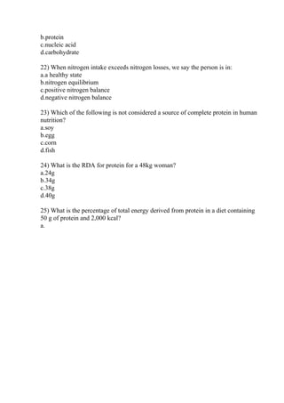 b.protein
c.nucleic acid
d.carbohydrate
22) When nitrogen intake exceeds nitrogen losses, we say the person is in:
a.a healthy state
b.nitrogen equilibrium
c.positive nitrogen balance
d.negative nitrogen balance
23) Which of the following is not considered a source of complete protein in human
nutrition?
a.soy
b.egg
c.corn
d.fish
24) What is the RDA for protein for a 48kg woman?
a.24g
b.34g
c.38g
d.40g
25) What is the percentage of total energy derived from protein in a diet containing
50 g of protein and 2,000 kcal?
a.
 