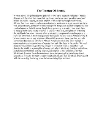 The Women Of Beauty
Women across the globe face this pressure to live up to a certain standard of beauty.
Women will dye their hair, wax their eyebrows, and some even spend thousands of
dollars on plastic surgery, all in an attempt to fit society s perception of beauty.
African American women and women of color in particular struggle to embrace their
own unique beauty, especially when dealing with things such as skin complexion, hair
, and Afrocentric facial features. People have grown up in a society that leads them
to believe that beauty can be achieved if you have fair skin, straight hair, or having
the ideal body Societies views on what is attractive, can persuade another person s
views on attraction. Attraction is partially biological, but also social. Which is why it
is important to have a vast selection of beautiful women to show case that not only
Eurocentric features are attractive. African Americanwomen and other women of
color need more representations of women that look like them in the media. We need
more shows and movies, portraying images of womanof color as beautiful. . Out
there in the world, is a young black/brown girl, who is idealizing Barbie s, celebrities,
and characters that look nothing like her, causing her to feel unaccepted for her
Afrocentric features. I am also concerned about the young girls growing up in this
generation. It breaks my heart to see young beautiful girls that have been brainwashed
with the mentality that being beautiful means being light skin and
 