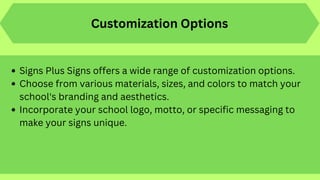 Signs Plus Signs offers a wide range of customization options.
Choose from various materials, sizes, and colors to match your
school's branding and aesthetics.
Incorporate your school logo, motto, or specific messaging to
make your signs unique.
Customization Options
 