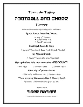 Tornado Tigers
Football and Cheer
Signups
Come and see us at the following dates and times:
Ayash Sports Complex Center:
 May 25th
from 10-2
 June 1st
from 10-2
 June 8th
from 10-2
Fas Check Tour de Coal:
 June 22nd
from 8am-? Good Food, Drinks & Friends!!
St. Albans Kmart:
 July 20th
from 11-2 for a Car Wash t00!!
Sign up before July 20th to receive a DISCOUNT!!
1 child = $50 2 children = $ 100 3 children = $150
After July 20th
prices raise to:
1 child = $65 2 children = $120 3 children = $180
**Now accepting Mastercard, Visa, & Discover Card!!
Questions? Contact Ernie Hedrick @ 304-932-1616
Become a part of
Tiger Nation!
***not affiliated nor endorsed by Kanawha County Schools***
 