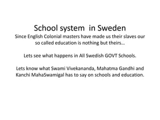 School system in Sweden
Since English Colonial masters have made us their slaves our
         so called education is nothing but theirs…

    Lets see what happens in All Swedish GOVT Schools.

Lets know what Swami Vivekananda, Mahatma Gandhi and
Kanchi MahaSwamigal has to say on schools and education.
 