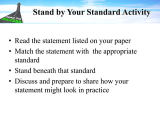 Stand by Your Standard Activity
• Read the statement listed on your paper
• Match the statement with the appropriate
standard
• Stand beneath that standard
• Discuss and prepare to share how your
statement might look in practice
 