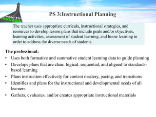 PS 3:Instructional Planning
The professional:
• Uses both formative and summative student learning data to guide planning
• Develops plans that are clear, logical, sequential, and aligned to standards-
based learning
• Plans instruction effectively for content mastery, pacing, and transitions
• Identifies and plans for the instructional and developmental needs of all
learners
• Gathers, evaluates, and/or creates appropriate instructional materials
The teacher uses appropriate curricula, instructional strategies, and
resources to develop lesson plans that include goals and/or objectives,
learning activities, assessment of student learning, and home learning in
order to address the diverse needs of students.
 