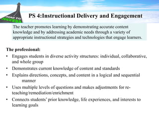 PS 4:Instructional Delivery and Engagement
The professional:
• Engages students in diverse activity structures: individual, collaborative,
and whole group
• Demonstrates current knowledge of content and standards
• Explains directions, concepts, and content in a logical and sequential
manner
• Uses multiple levels of questions and makes adjustments for re-
teaching/remediation/enrichment
• Connects students’ prior knowledge, life experiences, and interests to
learning goals
The teacher promotes learning by demonstrating accurate content
knowledge and by addressing academic needs through a variety of
appropriate instructional strategies and technologies that engage learners.
 