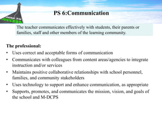 PS 6:Communication
The professional:
• Uses correct and acceptable forms of communication
• Communicates with colleagues from content areas/agencies to integrate
instruction and/or services
• Maintains positive collaborative relationships with school personnel,
families, and community stakeholders
• Uses technology to support and enhance communication, as appropriate
• Supports, promotes, and communicates the mission, vision, and goals of
the school and M-DCPS
The teacher communicates effectively with students, their parents or
families, staff and other members of the learning community.
 