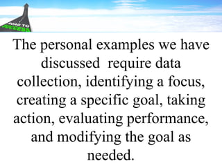 The personal examples we have
discussed require data
collection, identifying a focus,
creating a specific goal, taking
action, evaluating performance,
and modifying the goal as
needed.
 