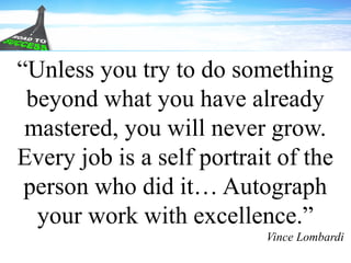 “Unless you try to do something
beyond what you have already
mastered, you will never grow.
Every job is a self portrait of the
person who did it… Autograph
your work with excellence.”
Vince Lombardi
 