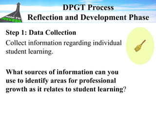 DPGT Process
Reflection and Development Phase
Step 1: Data Collection
Collect information regarding individual
student learning.
What sources of information can you
use to identify areas for professional
growth as it relates to student learning?
 