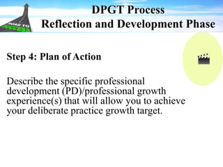 DPGT Process
Reflection and Development Phase
Step 4: Plan of Action
Describe the specific professional
development (PD)/professional growth
experience(s) that will allow you to achieve
your deliberate practice growth target.
 