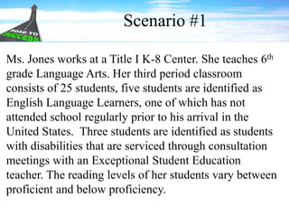 Ms. Jones works at a Title I K-8 Center. She teaches 6th
grade Language Arts. Her third period classroom
consists of 25 students, five students are identified as
English Language Learners, one of which has not
attended school regularly prior to his arrival in the
United States. Three students are identified as students
with disabilities that are serviced through consultation
meetings with an Exceptional Student Education
teacher. The reading levels of her students vary between
proficient and below proficiency.
Scenario #1
 